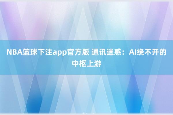 NBA篮球下注app官方版 通讯迷惑：AI绕不开的中枢上游