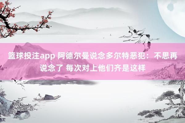 篮球投注app 阿德尔曼说念多尔特恶犯：不思再说念了 每次对上他们齐是这样