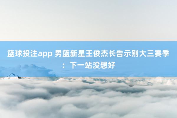 篮球投注app 男篮新星王俊杰长告示别大三赛季：下一站没想好