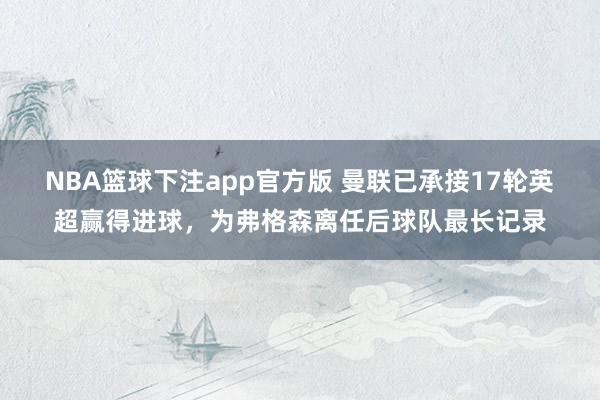 NBA篮球下注app官方版 曼联已承接17轮英超赢得进球，为弗格森离任后球队最长记录