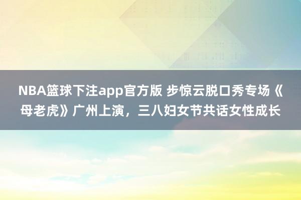 NBA篮球下注app官方版 步惊云脱口秀专场《母老虎》广州上演，三八妇女节共话女性成长