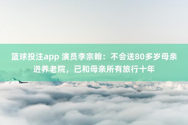 篮球投注app 演员李宗翰：不会送80多岁母亲进养老院，已和母亲所有旅行十年