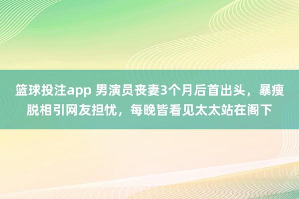 篮球投注app 男演员丧妻3个月后首出头，暴瘦脱相引网友担忧，每晚皆看见太太站在阁下