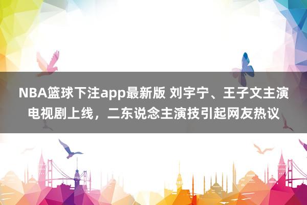 NBA篮球下注app最新版 刘宇宁、王子文主演电视剧上线，二东说念主演技引起网友热议