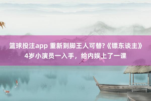 篮球投注app 重新到脚王人可替?《镖东谈主》4岁小演员一入手，给内娱上了一课