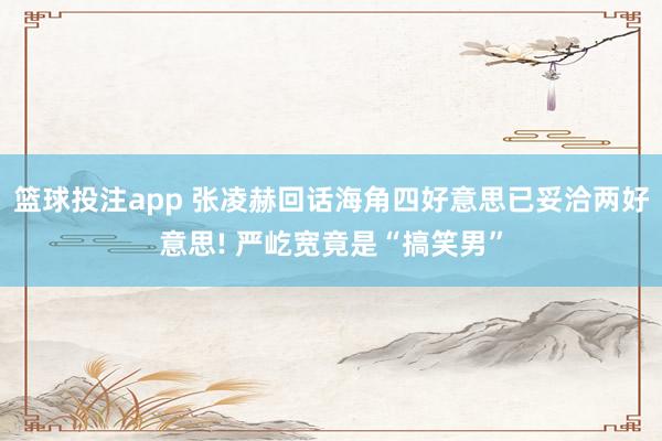 篮球投注app 张凌赫回话海角四好意思已妥洽两好意思! 严屹宽竟是“搞笑男”