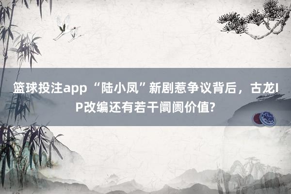 篮球投注app “陆小凤”新剧惹争议背后，古龙IP改编还有若干阛阓价值?