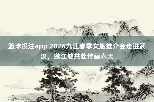 篮球投注app 2026九江春季文旅推介会走进武汉，邀江城共赴诗画春天