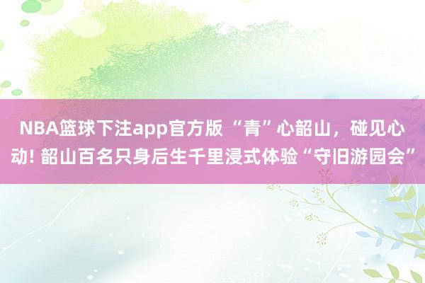 NBA篮球下注app官方版 “青”心韶山，碰见心动! 韶山百名只身后生千里浸式体验“守旧游园会”