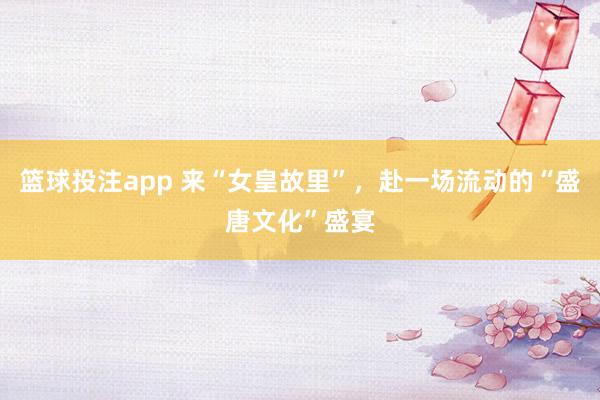 篮球投注app 来“女皇故里”，赴一场流动的“盛唐文化”盛宴