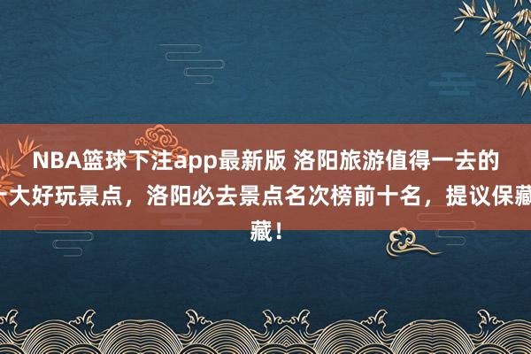 NBA篮球下注app最新版 洛阳旅游值得一去的十大好玩景点，洛阳必去景点名次榜前十名，提议保藏！