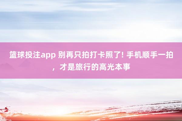 篮球投注app 别再只拍打卡照了! 手机顺手一拍，才是旅行的高光本事