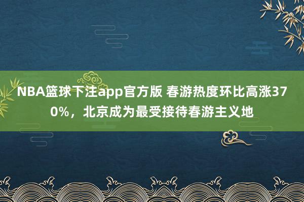NBA篮球下注app官方版 春游热度环比高涨370%，北京成为最受接待春游主义地