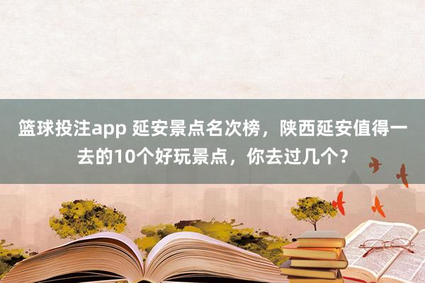 篮球投注app 延安景点名次榜，陕西延安值得一去的10个好玩景点，你去过几个？