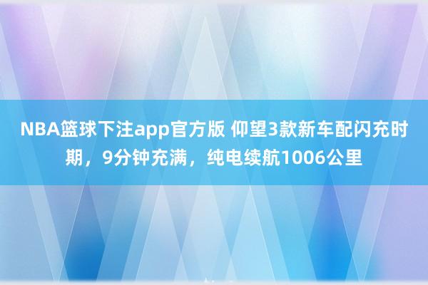NBA篮球下注app官方版 仰望3款新车配闪充时期，9分钟充满，纯电续航1006公里