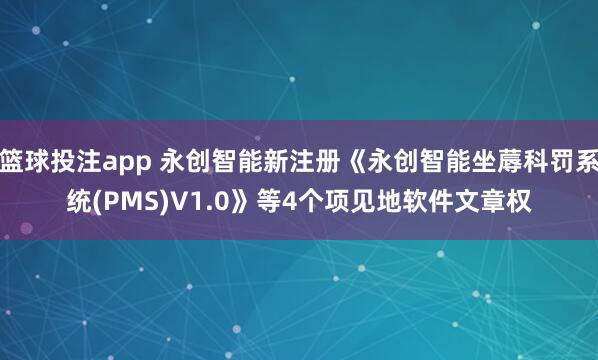篮球投注app 永创智能新注册《永创智能坐蓐科罚系统(PMS)V1.0》等4个项见地软件文章权