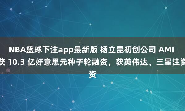 NBA篮球下注app最新版 杨立昆初创公司 AMI 获 10.3 亿好意思元种子轮融资，获英伟达、三星注资