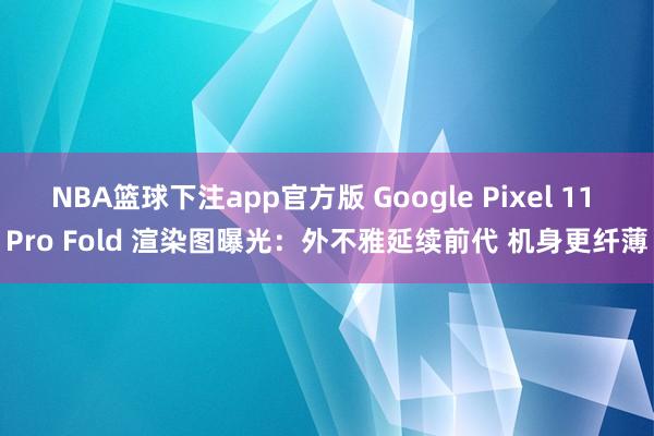 NBA篮球下注app官方版 Google Pixel 11 Pro Fold 渲染图曝光：外不雅延续前代 机身更纤薄