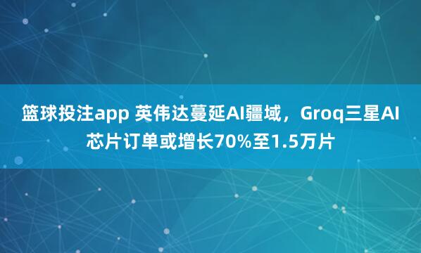 篮球投注app 英伟达蔓延AI疆域，Groq三星AI芯片订单或增长70%至1.5万片