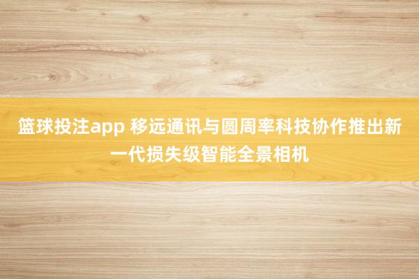 篮球投注app 移远通讯与圆周率科技协作推出新一代损失级智能全景相机