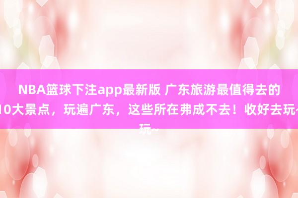 NBA篮球下注app最新版 广东旅游最值得去的10大景点，玩遍广东，这些所在弗成不去！收好去玩~
