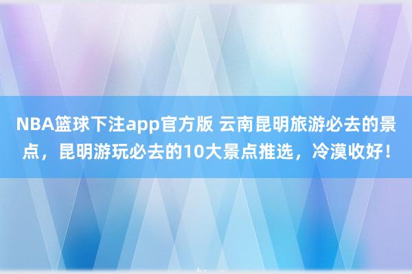 NBA篮球下注app官方版 云南昆明旅游必去的景点，昆明游玩必去的10大景点推选，冷漠收好！