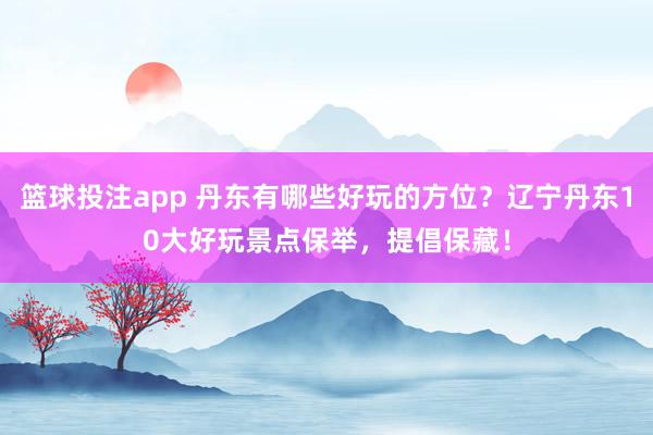 篮球投注app 丹东有哪些好玩的方位？辽宁丹东10大好玩景点保举，提倡保藏！