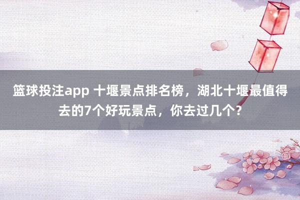 篮球投注app 十堰景点排名榜，湖北十堰最值得去的7个好玩景点，你去过几个？