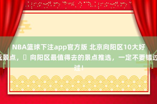 NBA篮球下注app官方版 北京向阳区10大好玩景点，​向阳区最值得去的景点推选，一定不要错过！