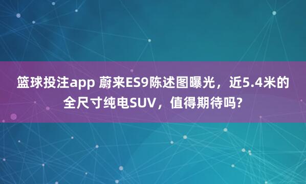 篮球投注app 蔚来ES9陈述图曝光，近5.4米的全尺寸纯电SUV，值得期待吗?