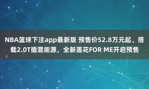 NBA篮球下注app最新版 预售价52.8万元起、搭载2.0T插混能源，全新莲花FOR ME开启预售