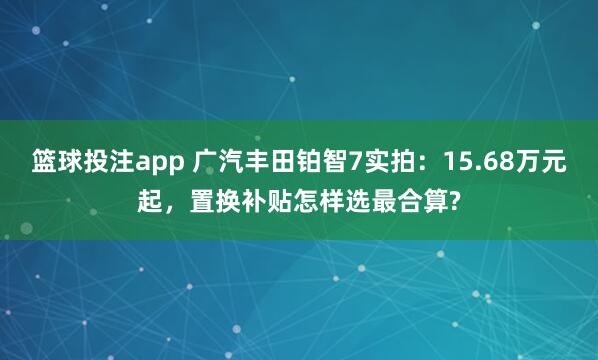 篮球投注app 广汽丰田铂智7实拍：15.68万元起，置换补贴怎样选最合算?