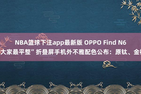 NBA篮球下注app最新版 OPPO Find N6“大家最平整”折叠屏手机外不雅配色公布：原钛、金橙