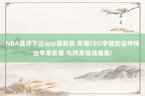 NBA篮球下注app最新版 荣耀CEO李健放话将特出苹果影像 与阿莱强强辘集!