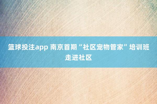 篮球投注app 南京首期“社区宠物管家”培训班走进社区