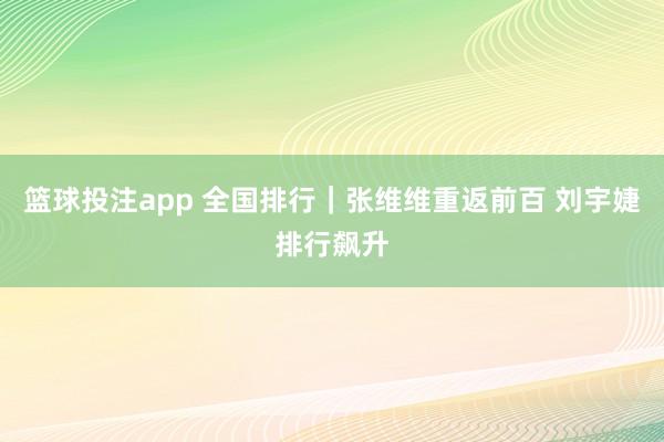 篮球投注app 全国排行｜张维维重返前百 刘宇婕排行飙升