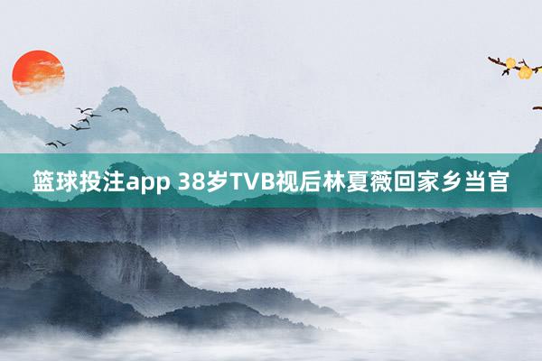篮球投注app 38岁TVB视后林夏薇回家乡当官