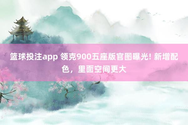 篮球投注app 领克900五座版官图曝光! 新增配色，里面空间更大