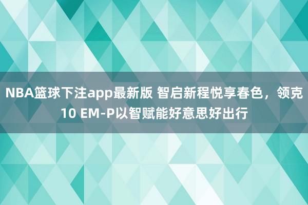 NBA篮球下注app最新版 智启新程悦享春色，领克10 EM-P以智赋能好意思好出行