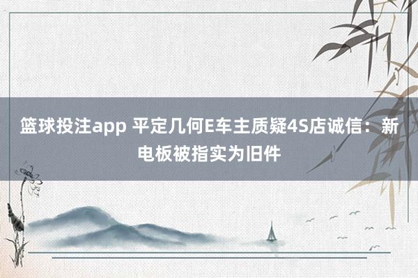 篮球投注app 平定几何E车主质疑4S店诚信：新电板被指实为旧件