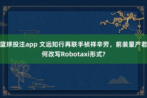 篮球投注app 文远知行再联手祯祥辛劳，前装量产若何改写Robotaxi形式?