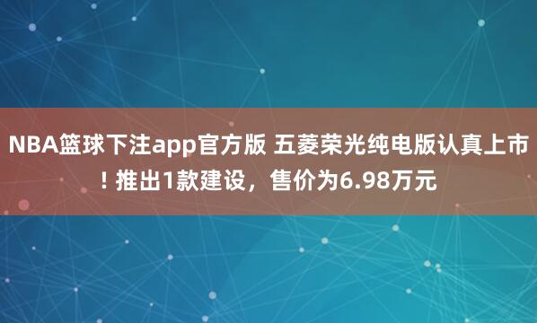 NBA篮球下注app官方版 五菱荣光纯电版认真上市! 推出1款建设，售价为6.98万元