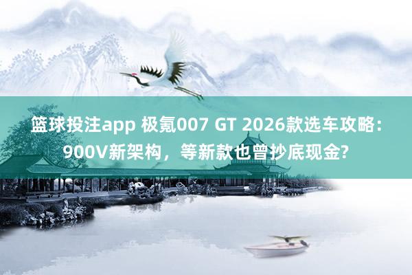 篮球投注app 极氪007 GT 2026款选车攻略：900V新架构，等新款也曾抄底现金?