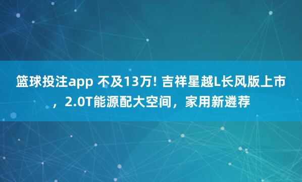 篮球投注app 不及13万! 吉祥星越L长风版上市，2.0T能源配大空间，家用新遴荐