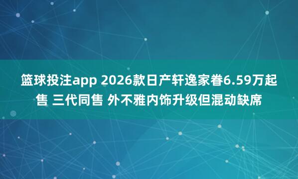 篮球投注app 2026款日产轩逸家眷6.59万起售 三代同售 外不雅内饰升级但混动缺席