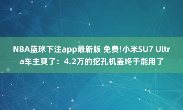 NBA篮球下注app最新版 免费!小米SU7 Ultra车主爽了：4.2万的挖孔机盖终于能用了