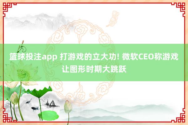 篮球投注app 打游戏的立大功! 微软CEO称游戏让图形时期大跳跃