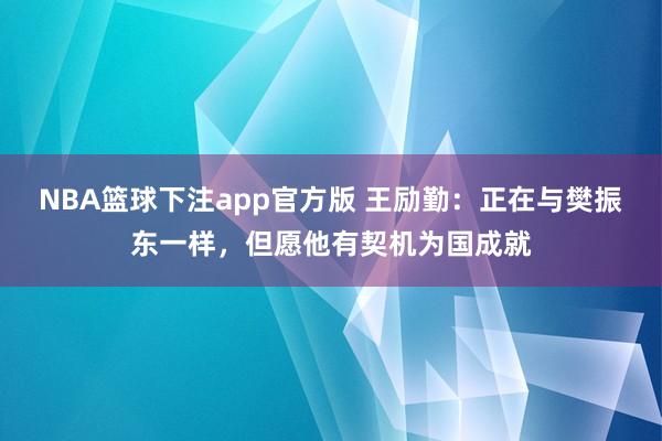 NBA篮球下注app官方版 王励勤：正在与樊振东一样，但愿他有契机为国成就