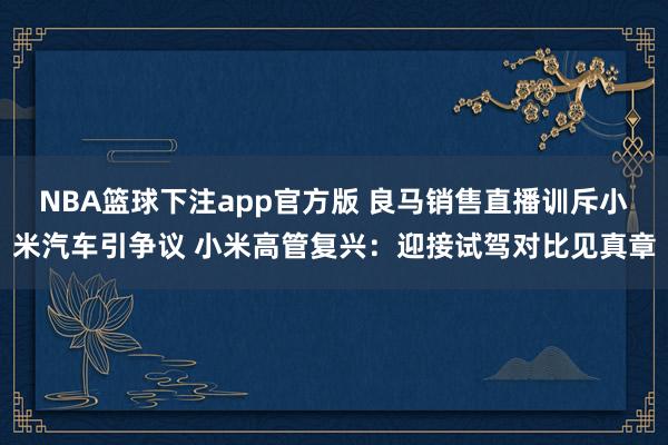 NBA篮球下注app官方版 良马销售直播训斥小米汽车引争议 小米高管复兴：迎接试驾对比见真章