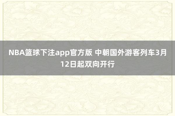 NBA篮球下注app官方版 中朝国外游客列车3月12日起双向开行